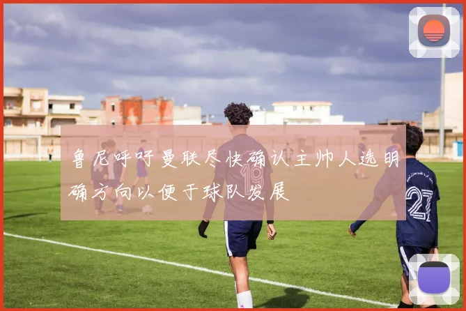 鲁尼呼吁曼联尽快确认主帅人选明确方向以便于球队发展