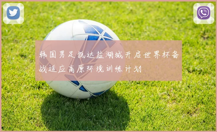韩国男足抵达盐湖城开启世界杯备战适应高原环境训练计划