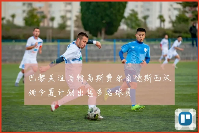 巴黎关注马特乌斯费尔南德斯西汉姆今夏计划出售多名球员