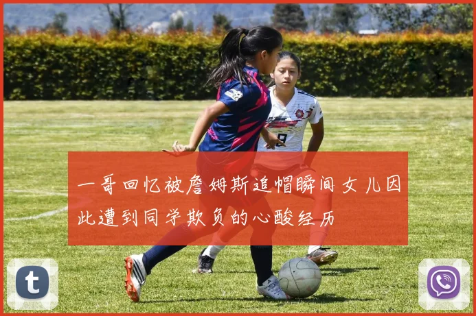 一哥回忆被詹姆斯追帽瞬间女儿因此遭到同学欺负的心酸经历