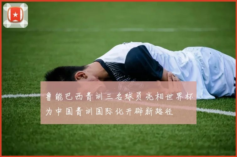 鲁能巴西青训三名球员亮相世界杯为中国青训国际化开辟新路径