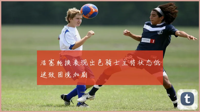 活塞轮换表现出色骑士主将状态低迷致困境加剧