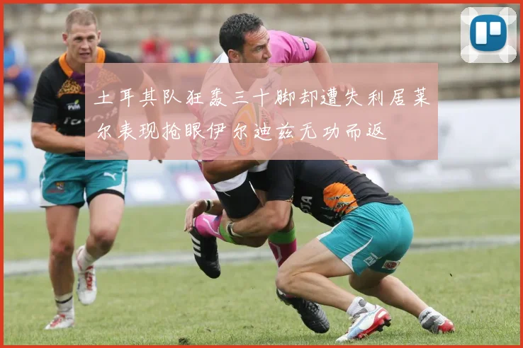 土耳其队狂轰三十脚却遭失利居莱尔表现抢眼伊尔迪兹无功而返