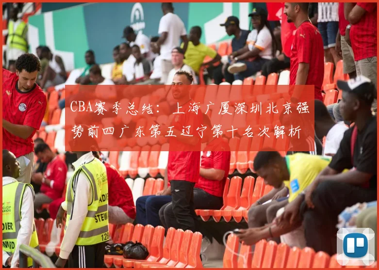 CBA赛季总结：上海广厦深圳北京强势前四广东第五辽宁第十名次解析