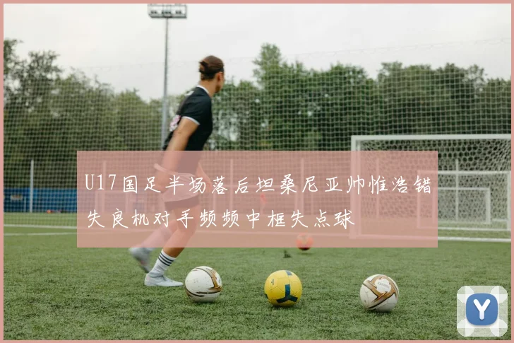 U17国足半场落后坦桑尼亚帅惟浩错失良机对手频频中框失点球
