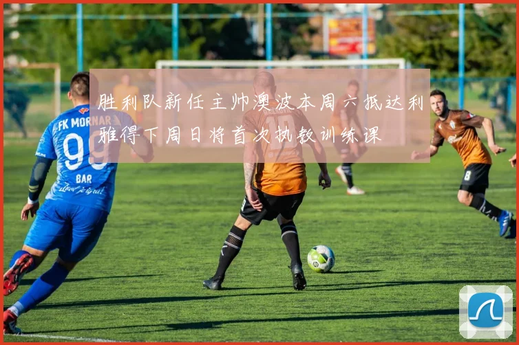 胜利队新任主帅澳波本周六抵达利雅得下周日将首次执教训练课