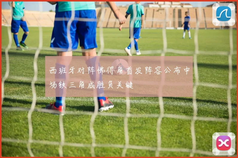 西班牙对阵佛得角首发阵容公布中场铁三角成胜负关键