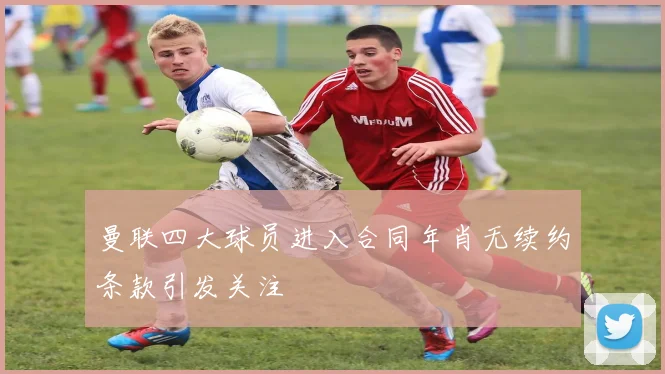 曼联四大球员进入合同年肖无续约条款引发关注