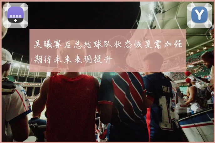 吴曦赛后总结球队状态恢复需加强期待未来表现提升