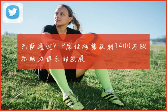 巴萨通过VIP席位转售获利1400万欧元助力俱乐部发展