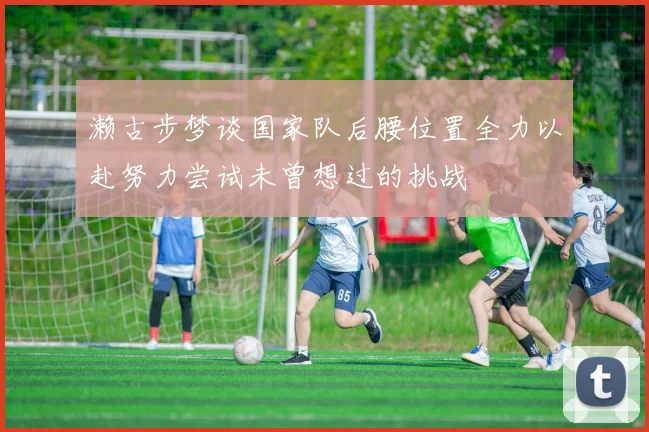 濑古步梦谈国家队后腰位置全力以赴努力尝试未曾想过的挑战