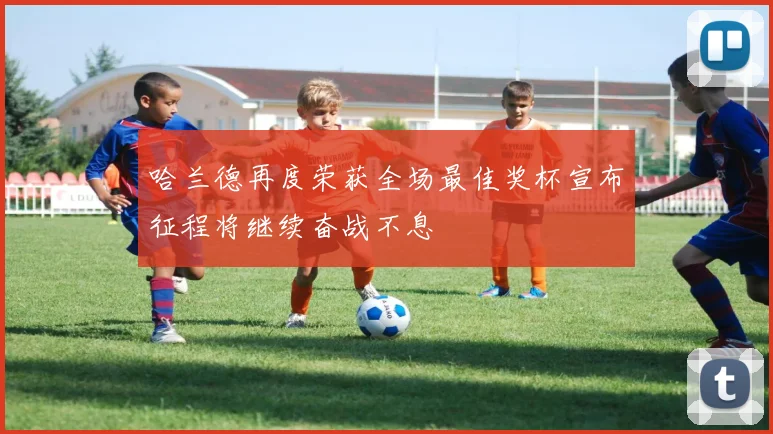 哈兰德再度荣获全场最佳奖杯宣布征程将继续奋战不息