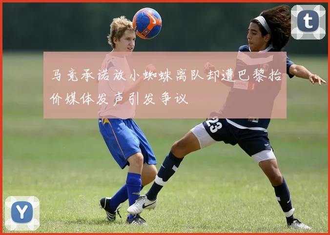 马竞承诺放小蜘蛛离队却遭巴黎抬价媒体发声引发争议