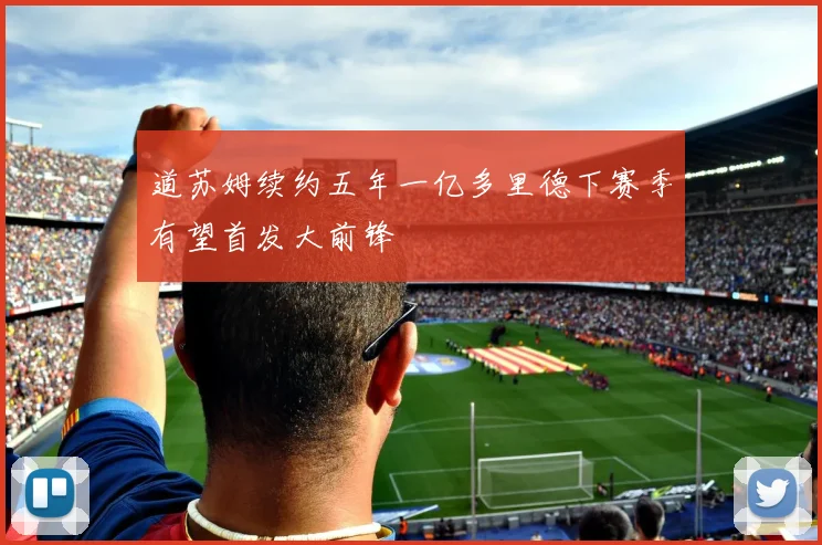 道苏姆续约五年一亿多里德下赛季有望首发大前锋