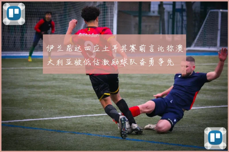伊兰昆达回应土耳其赛前言论称澳大利亚被低估激励球队奋勇争先