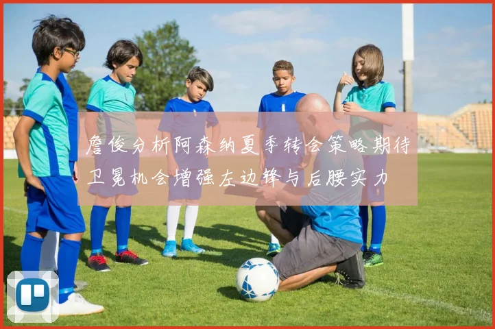 詹俊分析阿森纳夏季转会策略期待卫冕机会增强左边锋与后腰实力