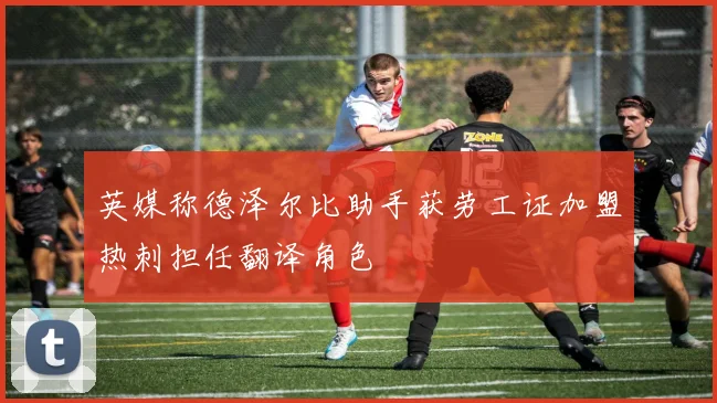 英媒称德泽尔比助手获劳工证加盟热刺担任翻译角色