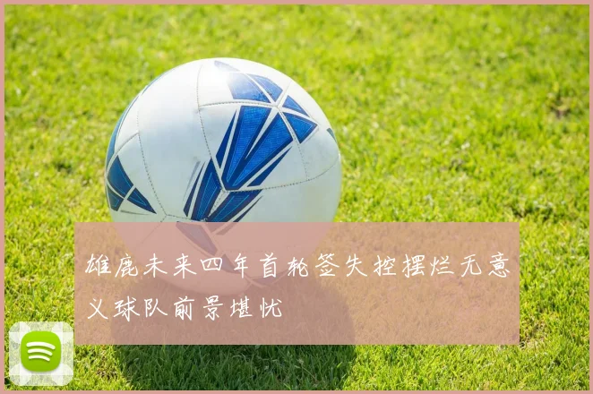雄鹿未来四年首轮签失控摆烂无意义球队前景堪忧