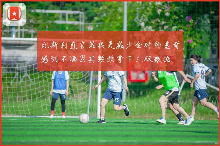 比斯利直言若我是威少会对约基奇感到不满因其频频拿下三双数据
