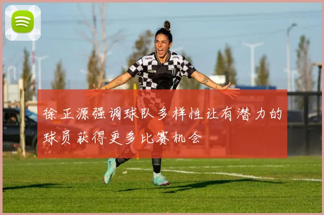 徐正源强调球队多样性让有潜力的球员获得更多比赛机会
